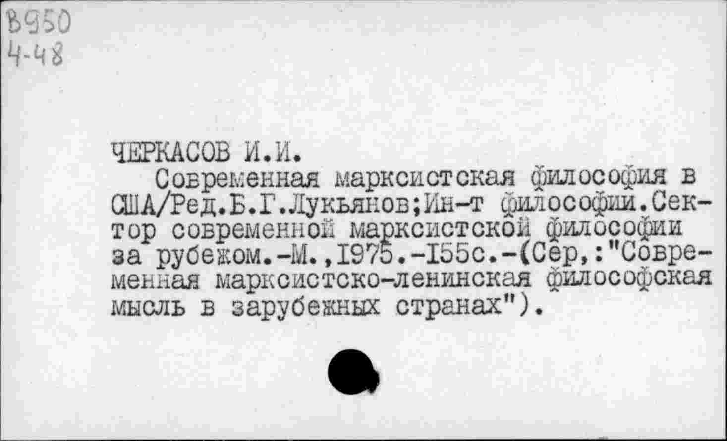 ﻿Ъ950
№
ЧЕРКАСОВ И.И.
Современная марксистская философия в СШA/Ред.Б.Г.Лукьянов;Ин-т философии.Сектор современной марксистской философии за рубежом.-М.,1975.-155с.-(Сер,:"Современная марксистско-ленинская философская мысль в зарубежных странах").